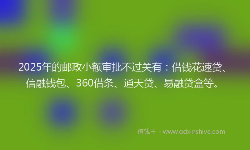 2025年的邮政小额审批不过关有：借钱花速贷、信融钱包、360借条、通天贷、易融贷盒等。