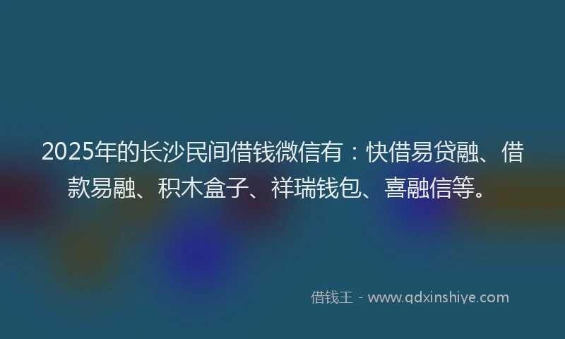 2025年的长沙民间借钱微信有：快借易贷融、借款易融、积木盒子、祥瑞钱包、喜融信等。