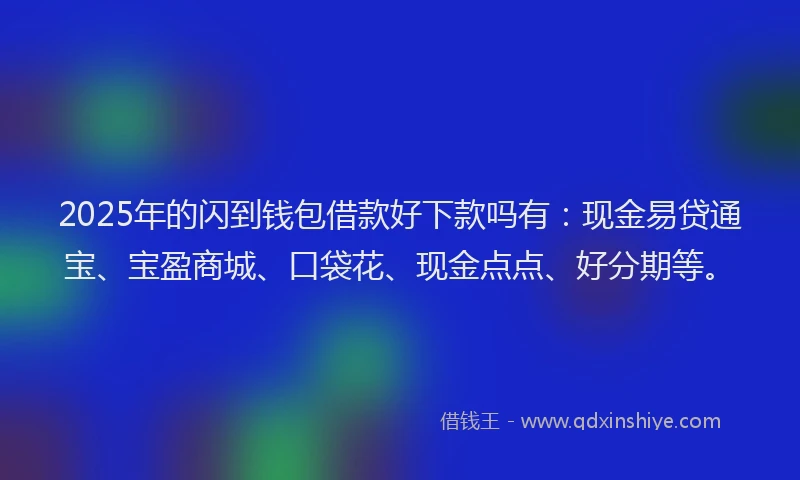 2025年的闪到钱包借款好下款吗有：现金易贷通宝、宝盈商城、口袋花、现金点点、好分期等。