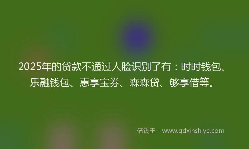 2025年的贷款不通过人脸识别了有：时时钱包、乐融钱包、惠享宝券、森森贷、够享借等。