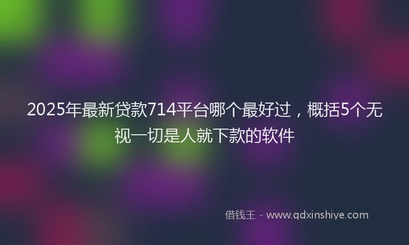 2025年最新贷款714平台哪个最好过，概括5个无视一切是人就下款的软件