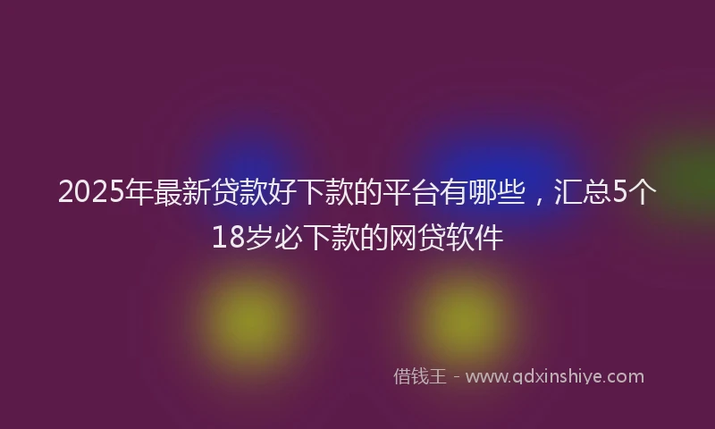 2025年最新贷款好下款的平台有哪些，汇总5个18岁必下款的网贷软件