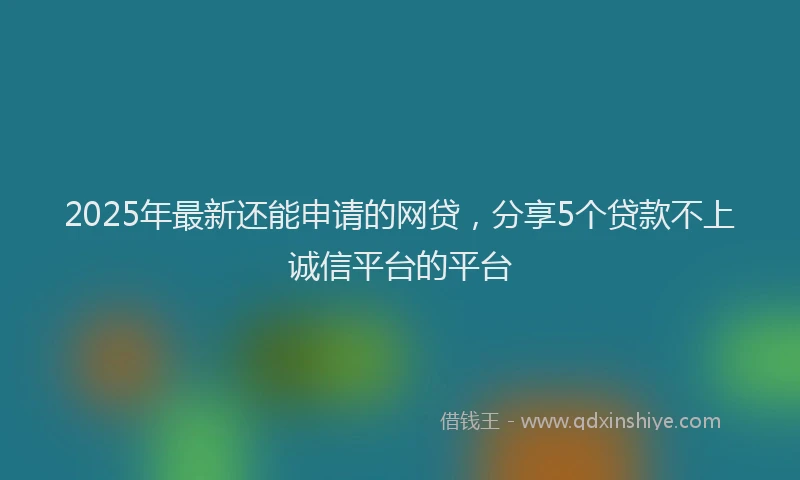 2025年最新还能申请的网贷，分享5个贷款不上诚信平台的平台