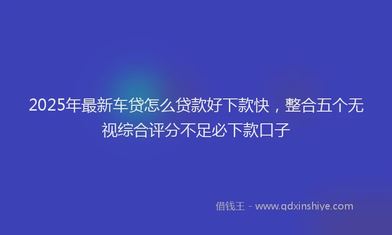 2025年最新车贷怎么贷款好下款快，整合五个无视综合评分不足必下款口子