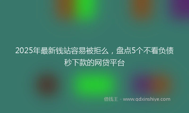 2025年最新钱站容易被拒么，盘点5个不看负债秒下款的网贷平台
