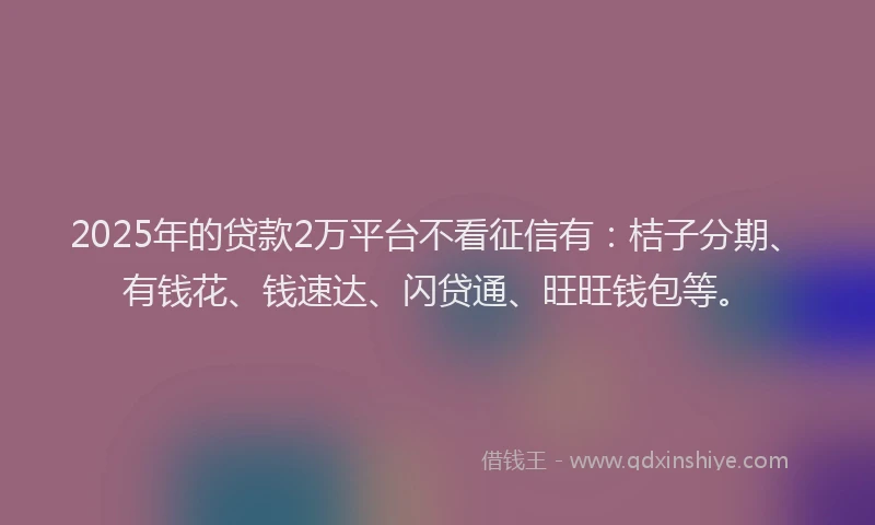 2025年的贷款2万平台不看征信有：桔子分期、有钱花、钱速达、闪贷通、旺旺钱包等。