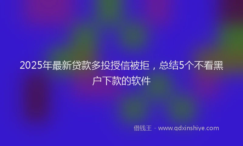 2025年最新贷款多投授信被拒，总结5个不看黑户下款的软件