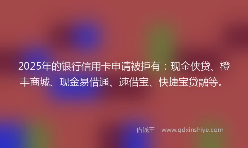 2025年的银行信用卡申请被拒有：现金侠贷、橙丰商城、现金易借通、速借宝、快捷宝贷融等。