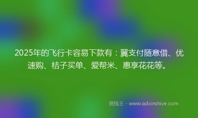 2025年的飞行卡容易下款有：翼支付随意借、优速购、桔子买单、爱帮米、惠享花花等。