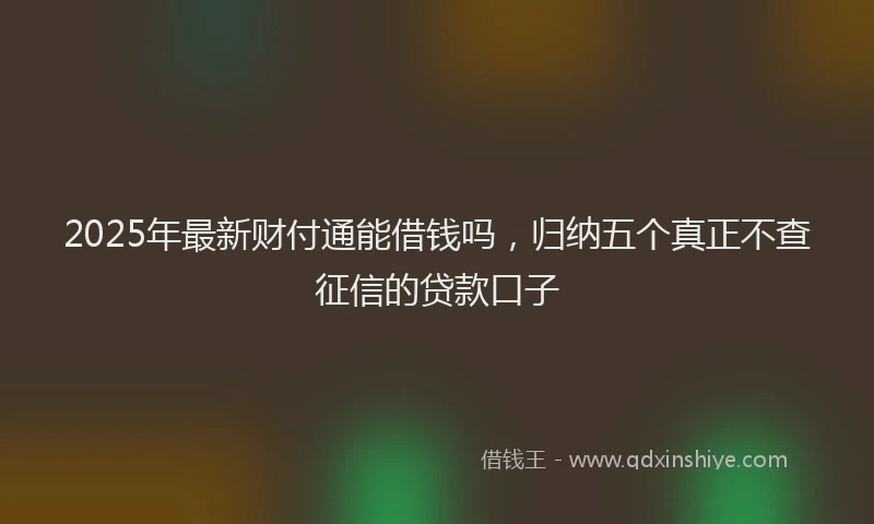 2025年最新财付通能借钱吗，归纳五个真正不查征信的贷款口子
