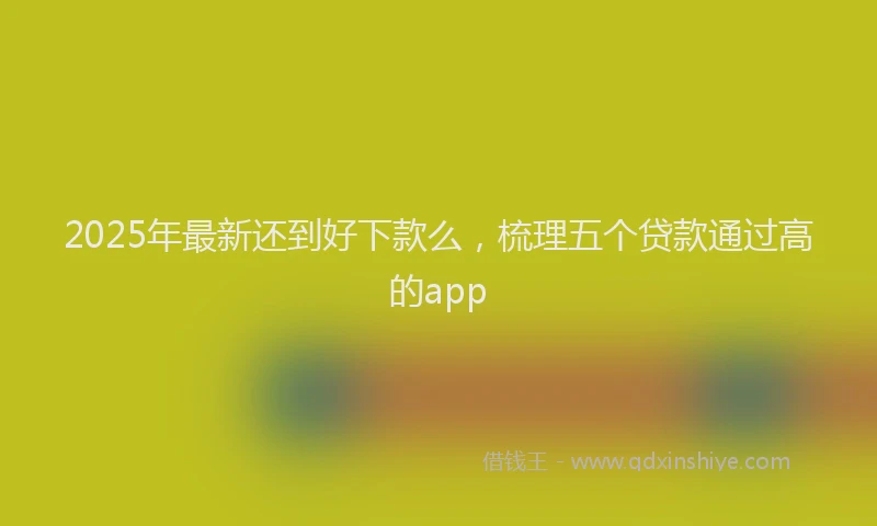 2025年最新还到好下款么，梳理五个贷款通过高的app
