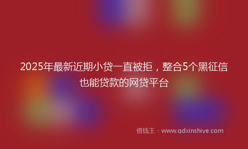 2025年最新近期小贷一直被拒，整合5个黑征信也能贷款的网贷平台