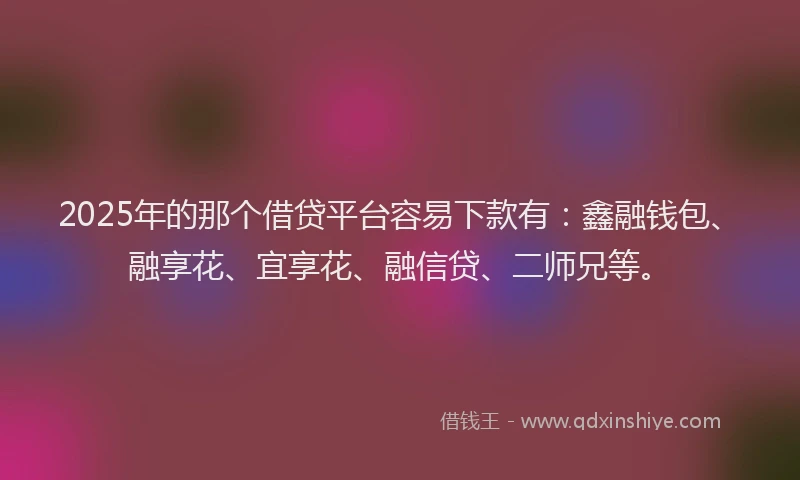 2025年的那个借贷平台容易下款有：鑫融钱包、融享花、宜享花、融信贷、二师兄等。
