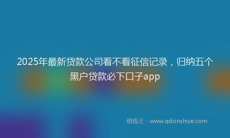 2025年最新贷款公司看不看征信记录，归纳五个黑户贷款必下口子app