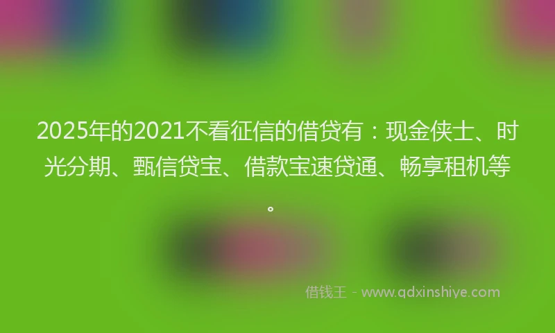 2025年的2021不看征信的借贷有：现金侠士、时光分期、甄信贷宝、借款宝速贷通、畅享租机等。