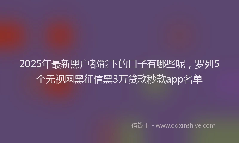 2025年最新黑户都能下的口子有哪些呢，罗列5个无视网黑征信黑3万贷款秒款app名单