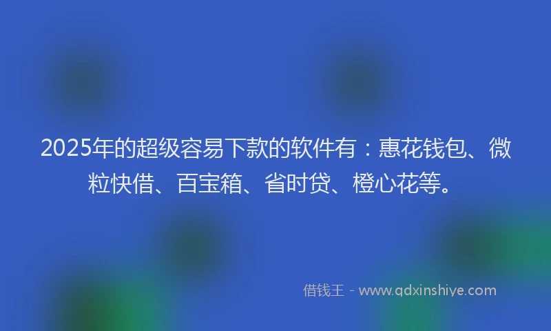 2025年的超级容易下款的软件有：惠花钱包、微粒快借、百宝箱、省时贷、橙心花等。