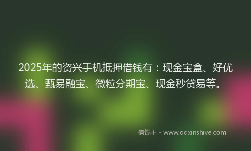 2025年的资兴手机抵押借钱有：现金宝盒、好优选、甄易融宝、微粒分期宝、现金秒贷易等。