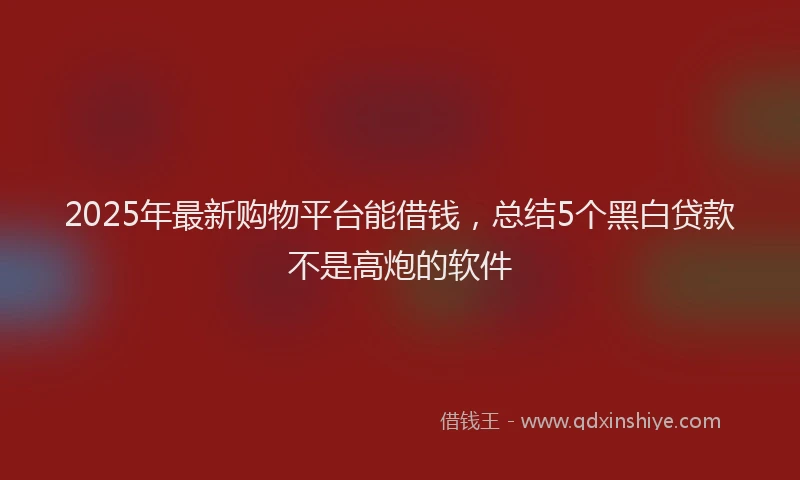 2025年最新购物平台能借钱，总结5个黑白贷款不是高炮的软件