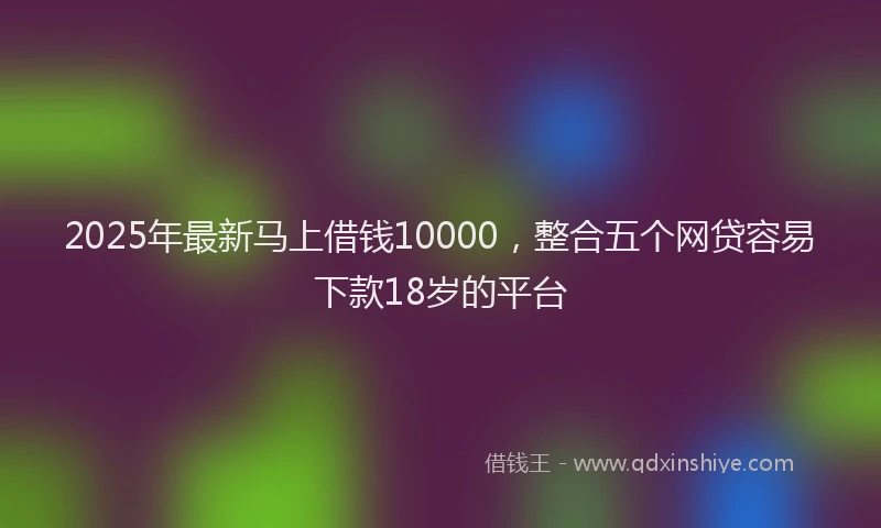 2025年最新马上借钱10000，整合五个网贷容易下款18岁的平台