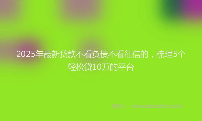 2025年最新贷款不看负债不看征信的，梳理5个轻松贷10万的平台