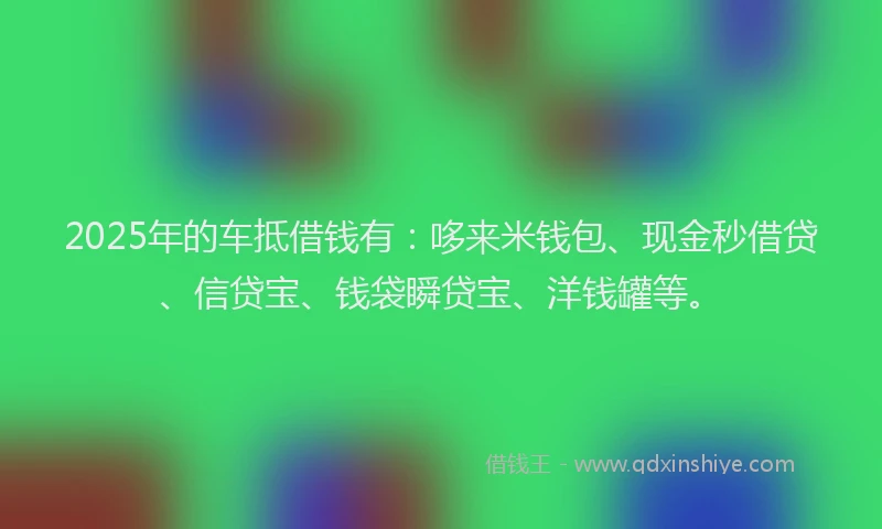 2025年的车抵借钱有：哆来米钱包、现金秒借贷、信贷宝、钱袋瞬贷宝、洋钱罐等。