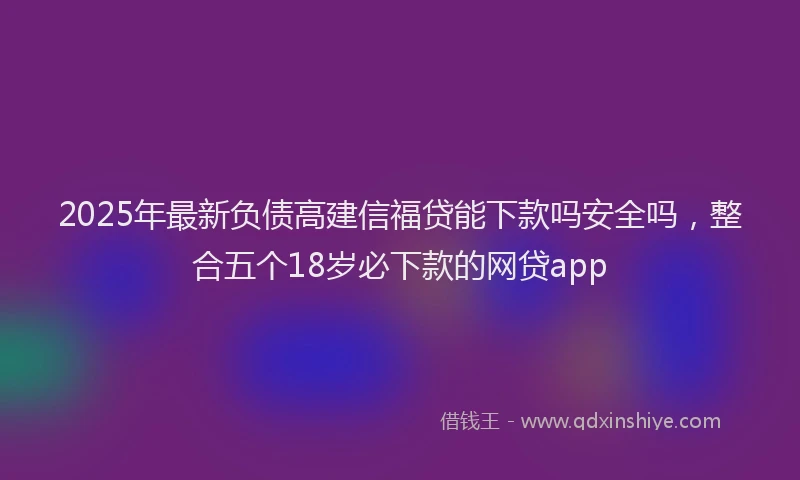 2025年最新负债高建信福贷能下款吗安全吗，整合五个18岁必下款的网贷app