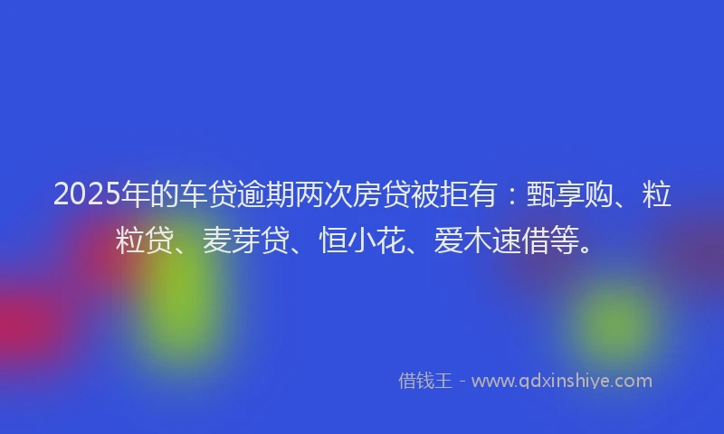2025年的车贷逾期两次房贷被拒有：甄享购、粒粒贷、麦芽贷、恒小花、爱木速借等。