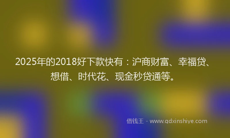 2025年的2018好下款快有：沪商财富、幸福贷、想借、时代花、现金秒贷通等。