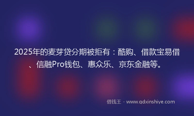 2025年的麦芽贷分期被拒有：酷购、借款宝易借、信融Pro钱包、惠众乐、京东金融等。