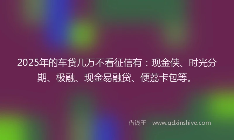 2025年的车贷几万不看征信有：现金侠、时光分期、极融、现金易融贷、便荔卡包等。