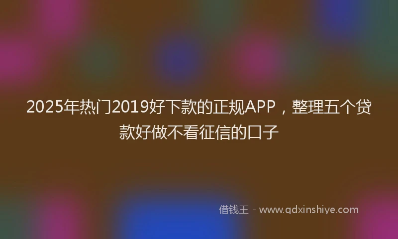 2025年热门2019好下款的正规APP，整理五个贷款好做不看征信的口子