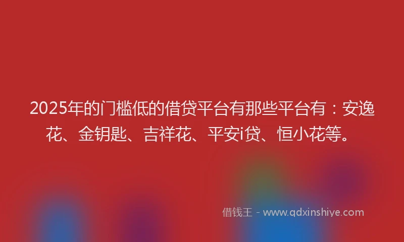 2025年的门槛低的借贷平台有那些平台有：安逸花、金钥匙、吉祥花、平安i贷、恒小花等。