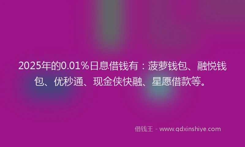 2025年的0.01%日息借钱有：菠萝钱包、融悦钱包、优秒通、现金侠快融、星愿借款等。