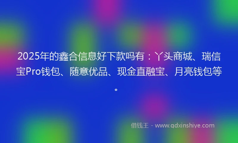 2025年的鑫合信息好下款吗有：丫头商城、瑞信宝Pro钱包、随意优品、现金直融宝、月亮钱包等。
