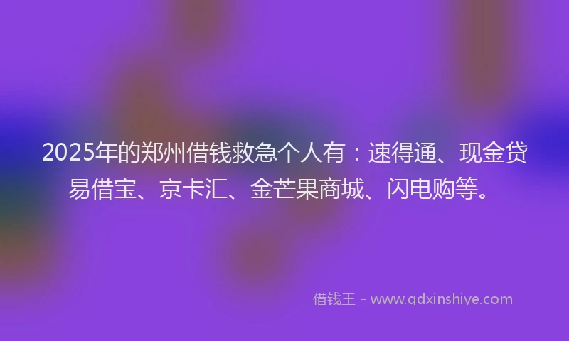 2025年的郑州借钱救急个人有：速得通、现金贷易借宝、京卡汇、金芒果商城、闪电购等。
