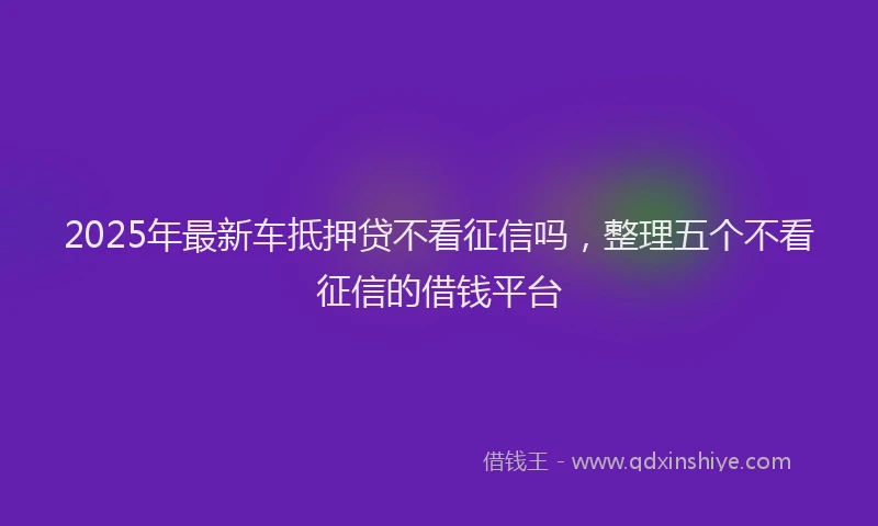 2025年最新车抵押贷不看征信吗，整理五个不看征信的借钱平台
