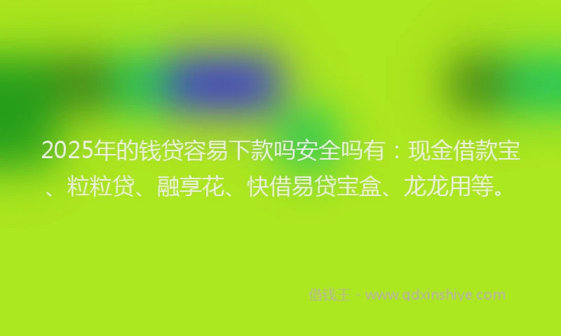 2025年的钱贷容易下款吗安全吗有：现金借款宝、粒粒贷、融享花、快借易贷宝盒、龙龙用等。