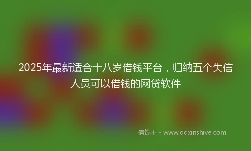 2025年最新适合十八岁借钱平台，归纳五个失信人员可以借钱的网贷软件