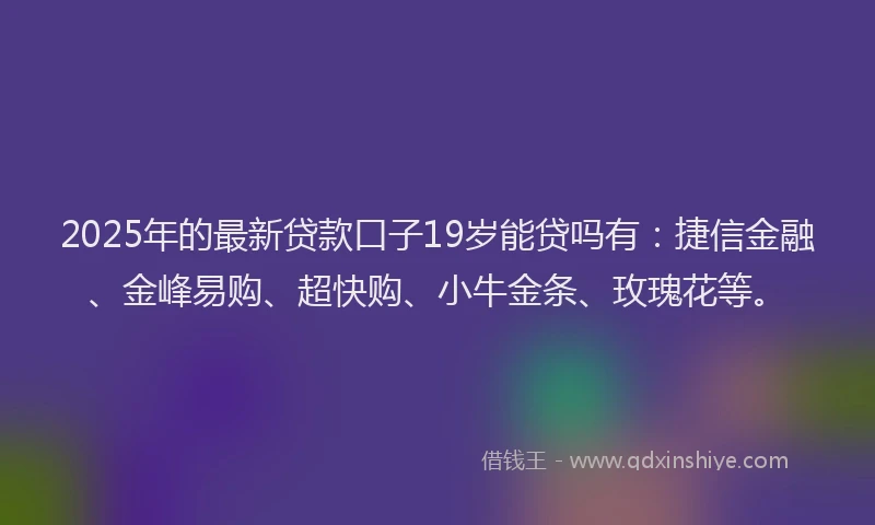 2025年的最新贷款口子19岁能贷吗有：捷信金融、金峰易购、超快购、小牛金条、玫瑰花等。