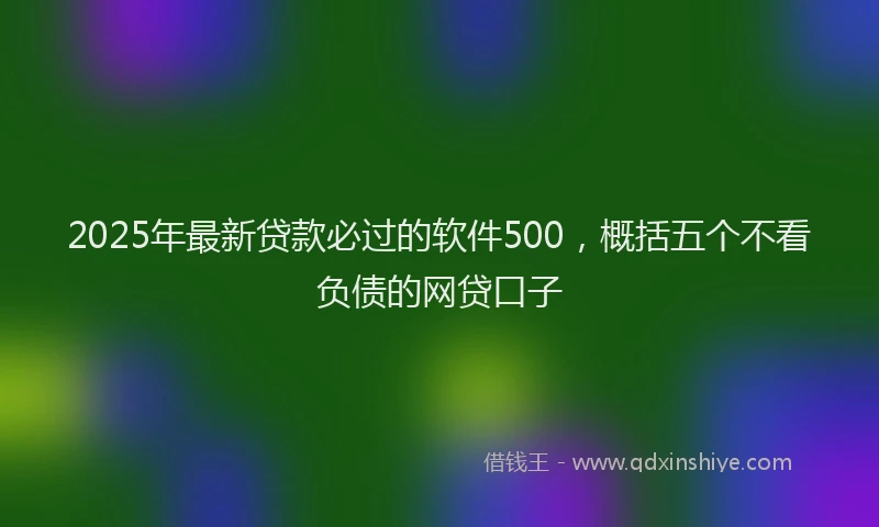 2025年最新贷款必过的软件500，概括五个不看负债的网贷口子