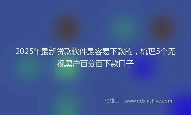 2025年最新贷款软件最容易下款的，梳理5个无视黑户百分百下款口子