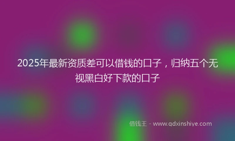 2025年最新资质差可以借钱的口子，归纳五个无视黑白好下款的口子