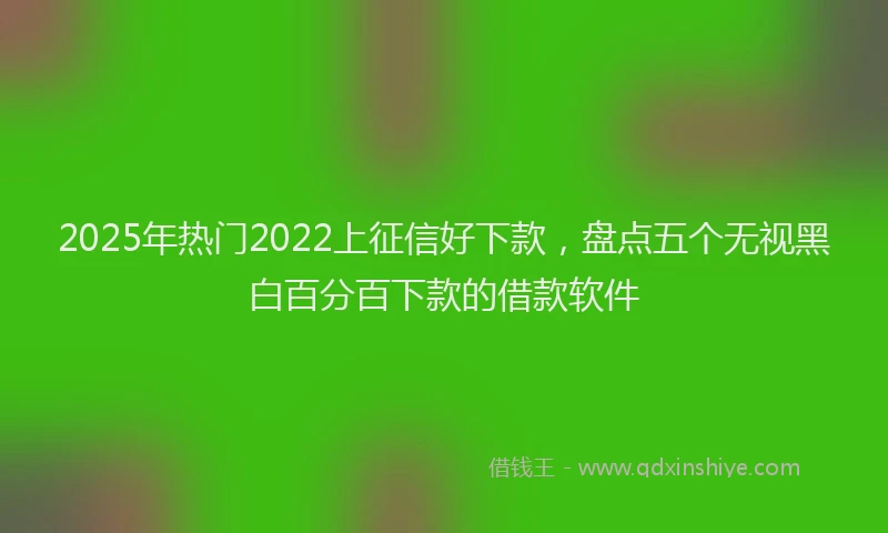 2025年热门2022上征信好下款，盘点五个无视黑白百分百下款的借款软件