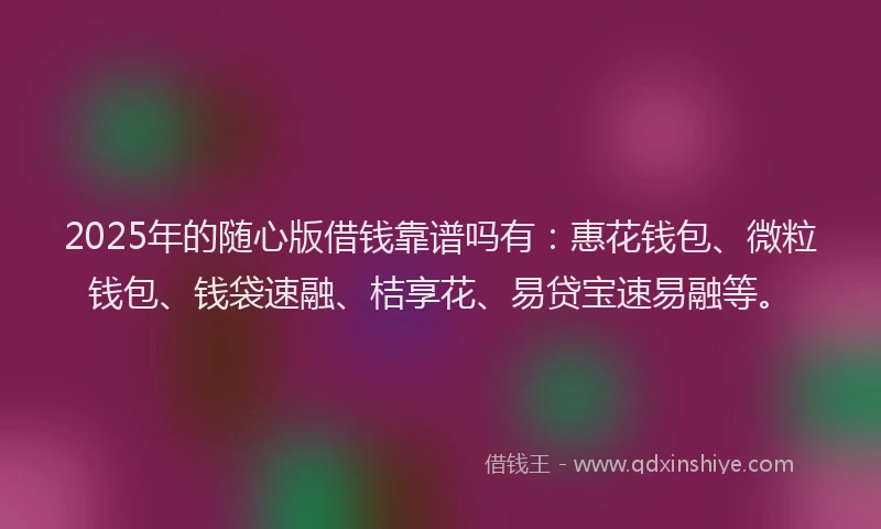 2025年的随心版借钱靠谱吗有：惠花钱包、微粒钱包、钱袋速融、桔享花、易贷宝速易融等。