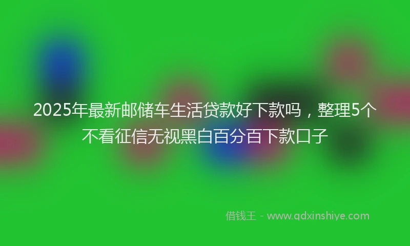 2025年最新邮储车生活贷款好下款吗，整理5个不看征信无视黑白百分百下款口子