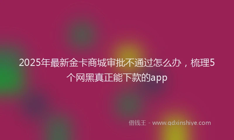 2025年最新金卡商城审批不通过怎么办，梳理5个网黑真正能下款的app