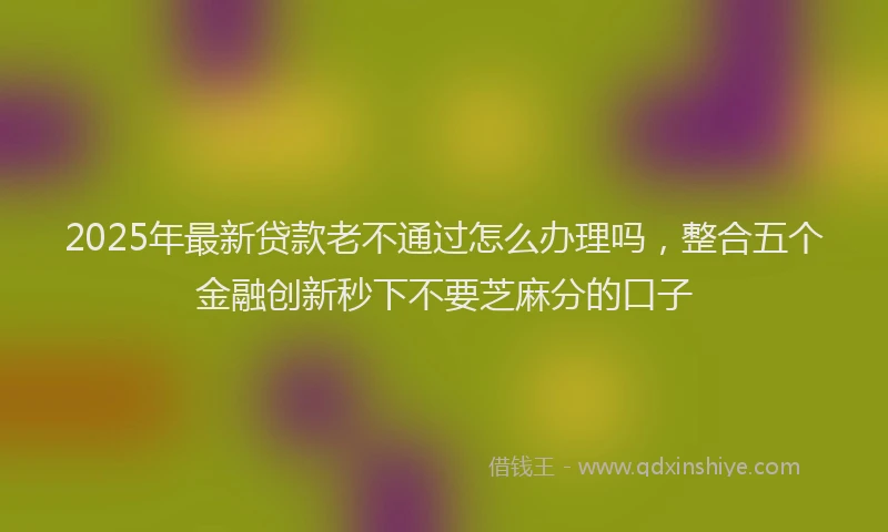 2025年最新贷款老不通过怎么办理吗，整合五个金融创新秒下不要芝麻分的口子