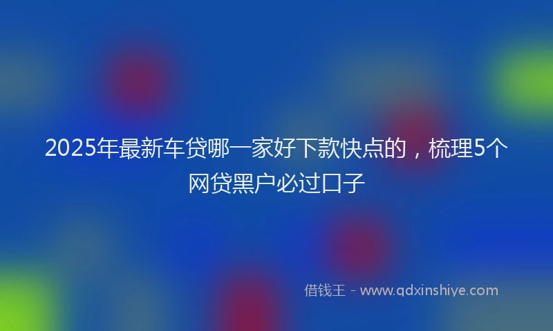 2025年最新车贷哪一家好下款快点的，梳理5个网贷黑户必过口子