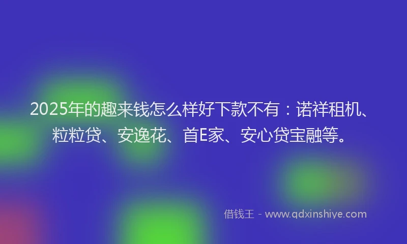 2025年的趣来钱怎么样好下款不有：诺祥租机、粒粒贷、安逸花、首E家、安心贷宝融等。
